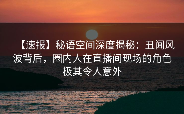 【速报】秘语空间深度揭秘：丑闻风波背后，圈内人在直播间现场的角色极其令人意外