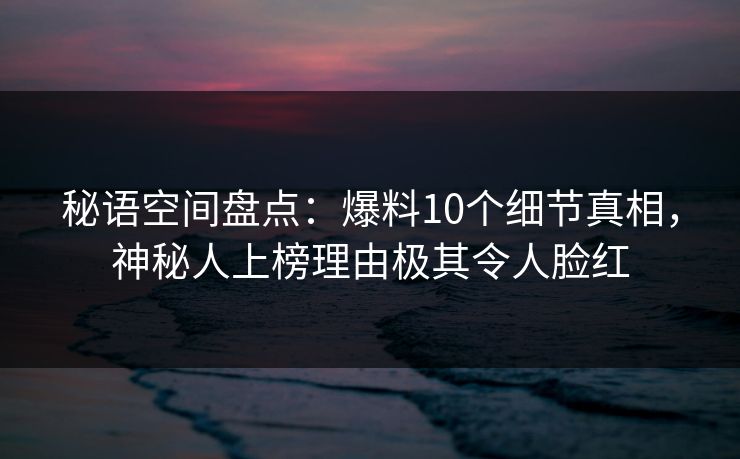 秘语空间盘点：爆料10个细节真相，神秘人上榜理由极其令人脸红