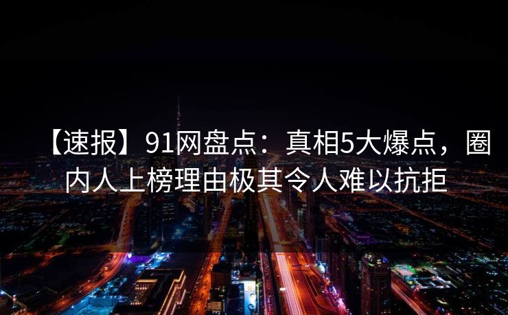 【速报】91网盘点：真相5大爆点，圈内人上榜理由极其令人难以抗拒