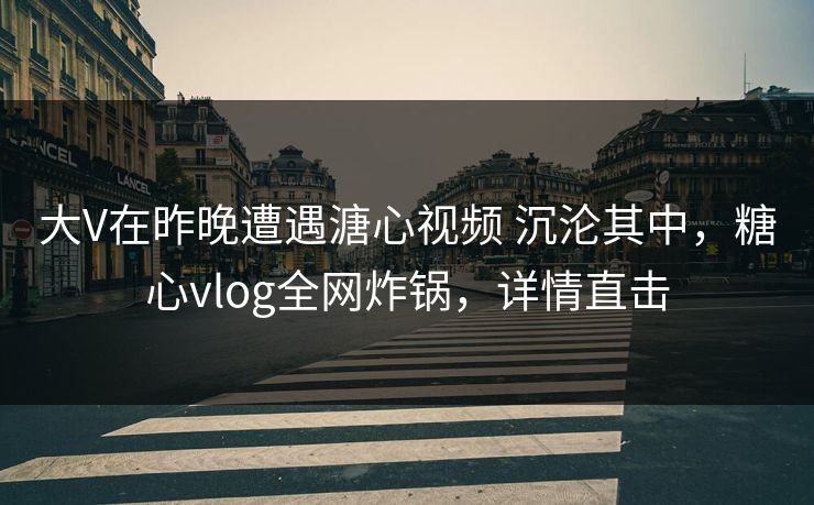 大V在昨晚遭遇溏心视频 沉沦其中，糖心vlog全网炸锅，详情直击