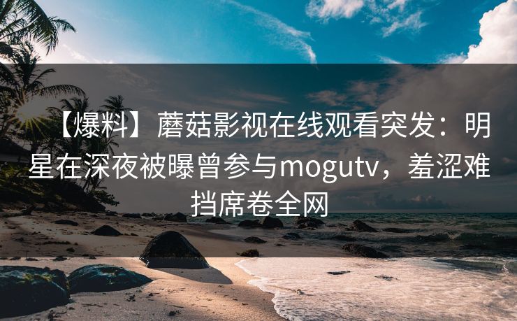 【爆料】蘑菇影视在线观看突发：明星在深夜被曝曾参与mogutv，羞涩难挡席卷全网