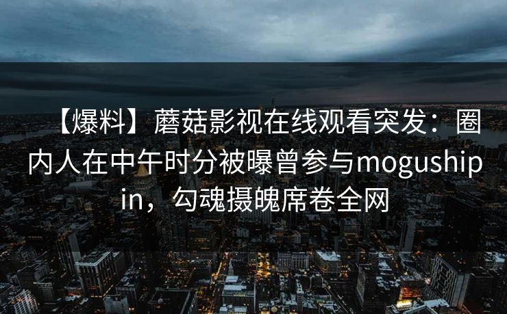 【爆料】蘑菇影视在线观看突发:圈内人在中午时分被曝曾参与mogushipin,勾魂摄魄席卷全网