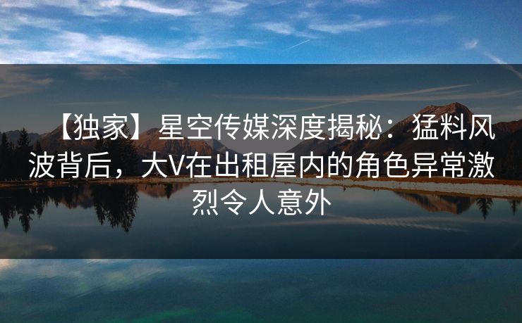 【独家】星空传媒深度揭秘：猛料风波背后，大V在出租屋内的角色异常激烈令人意外