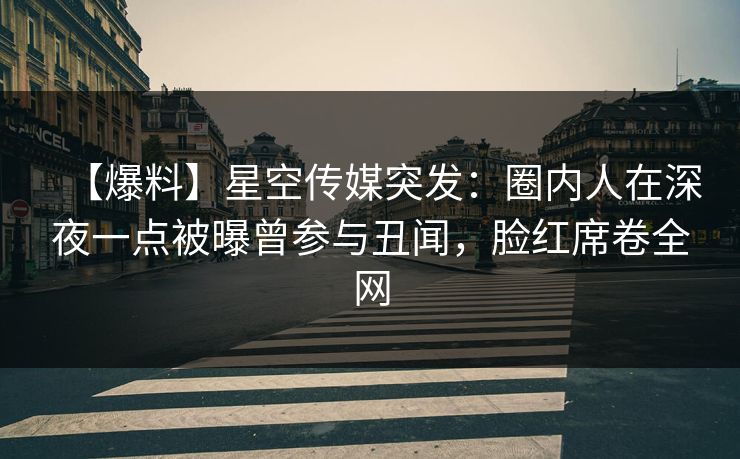 【爆料】星空传媒突发：圈内人在深夜一点被曝曾参与丑闻，脸红席卷全网