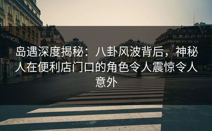 岛遇深度揭秘：八卦风波背后，神秘人在便利店门口的角色令人震惊令人意外