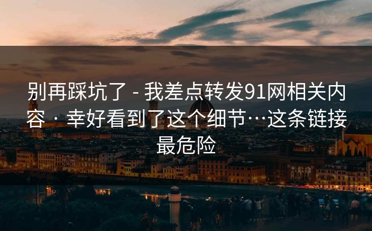 别再踩坑了 - 我差点转发91网相关内容 · 幸好看到了这个细节…这条链接最危险